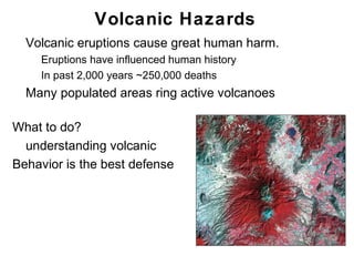 Volcanic Hazards
•   Volcanic eruptions cause great human harm.
    •   Eruptions have influenced human history
    •   In past 2,000 years ~250,000 deaths
•   Many populated areas ring active volcanoes

What to do?
  understanding volcanic
Behavior is the best defense




                                                  Chapter 9
 