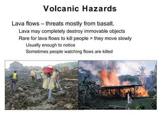 Volcanic Hazards
•   Lava flows – threats mostly from basalt.
    •   Lava may completely destroy immovable objects
    •   Rare for lava flows to kill people > they move slowly
         • Usually enough to notice
         • Sometimes people watching flows are killed




                                                                Chapter 9
 