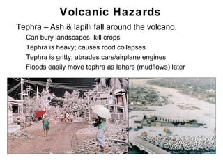 Volcanic Hazards
•   Tephra – Ash & lapilli fall around the volcano.
    •   Can bury landscapes, kill crops
    •   Tephra is heavy; causes rood collapses
    •   Tephra is gritty; abrades cars/airplane engines
    •   Floods easily move tephra as lahars (mudflows) later




                                                               Chapter 9
 