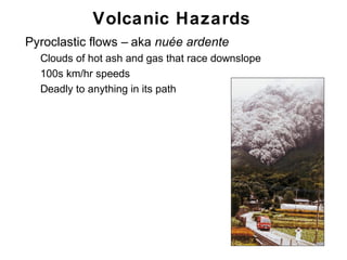 Volcanic Hazards
•   Pyroclastic flows – aka nuée ardente
    •   Clouds of hot ash and gas that race downslope
    •   100s km/hr speeds
    •   Deadly to anything in its path




                                                        Chapter 9
 