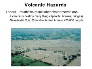 Volcanic Hazards
•   Lahars – mudflows result when water moves ash.
    •   It can carry destroy many things 9people, houses, bridges)
    •   Nevada del Ruiz, Colombia, buried Armero +25,000 people




                                                                     Chapter 9
 