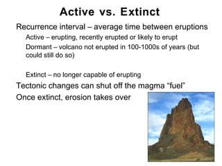 Active vs. Extinct
•   Recurrence interval – average time between eruptions
    •   Active – erupting, recently erupted or likely to erupt
    •   Dormant – volcano not erupted in 100-1000s of years (but
        could still do so)

    •   Extinct – no longer capable of erupting
•   Tectonic changes can shut off the magma “fuel”
•   Once extinct, erosion takes over




                                                                   Chapter 9
 