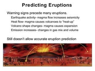 Predicting Eruptions
•   Warning signs precede many eruptions.
    •   Earthquake activity- magma flow increases seismicity
    •   Heat flow- magma causes volcanoes to “heat-up”
    •   Volcano shape changes- magma causes expansion
    •   Emission increases- changes in gas mix and volume

•   Still doesn’t allow accurate eruption prediction




                                                               Chapter 9
 