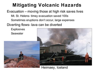 Mitigating Volcanic Hazards
•   Evacuation – moving those at high risk saves lives
    •   Mt. St. Helens- timey evacuation saved 100s
    •   Sometimes eruptions don’t occur, large expenses
•   Diverting flows- lava can be diverted
    •   Explosives
    •   Seawater




                              Heimaey, Iceland            Chapter 9
 