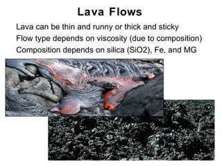 Lava Flows
•   Lava can be thin and runny or thick and sticky
•   Flow type depends on viscosity (due to composition)
•   Composition depends on silica (SiO2), Fe, and MG




                                                      Chapter 9
 