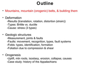 Outline
• Mountains, mountain (orogenic) belts, & building them

• Deformation
   -Results (translation, rotation, distortion (strain))
   -Types: Brittle vs. ductile
   -Cause: stress (3 types)

• Geologic structures
   -Measurement, joints & faults
   -Faults: movement, recognition, types, fault systems
   -Folds: types, identification, formation
   -Foliation due to compression & shear

• Orogenesis
   -Uplift, mtn roots, isostasy, erosion, collapse, causes
   -Case study: history of the Appalachians
                                                              Chapter
                                                             Chapter 11
                                                                   11
 
