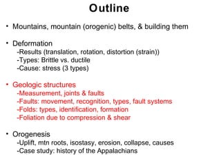 Outline
• Mountains, mountain (orogenic) belts, & building them

• Deformation
   -Results (translation, rotation, distortion (strain))
   -Types: Brittle vs. ductile
   -Cause: stress (3 types)

• Geologic structures
   -Measurement, joints & faults
   -Faults: movement, recognition, types, fault systems
   -Folds: types, identification, formation
   -Foliation due to compression & shear

• Orogenesis
   -Uplift, mtn roots, isostasy, erosion, collapse, causes
   -Case study: history of the Appalachians
                                                              Chapter
                                                             Chapter 11
                                                                   11
 
