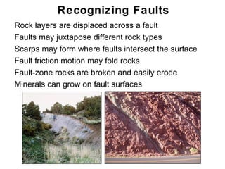 Recognizing Faults
• Rock layers are displaced across a fault
• Faults may juxtapose different rock types
• Scarps may form where faults intersect the surface
• Fault friction motion may fold rocks
• Fault-zone rocks are broken and easily erode
• Minerals can grow on fault surfaces




                                                       Chapter
                                                           11
 