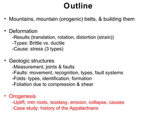 Outline
• Mountains, mountain (orogenic) belts, & building them

• Deformation
   -Results (translation, rotation, distortion (strain))
   -Types: Brittle vs. ductile
   -Cause: stress (3 types)

• Geologic structures
   -Measurement, joints & faults
   -Faults: movement, recognition, types, fault systems
   -Folds: types, identification, formation
   -Foliation due to compression & shear

• Orogenesis
   -Uplift, mtn roots, isostasy, erosion, collapse, causes
   -Case study: history of the Appalachians
                                                              Chapter
                                                             Chapter 11
                                                                   11
 