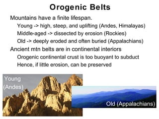 Orogenic Belts
• Mountains have a finite lifespan.
   • Young -> high, steep, and uplifting (Andes, Himalayas)
   • Middle-aged -> dissected by erosion (Rockies)
   • Old -> deeply eroded and often buried (Appalachians)
• Ancient mtn belts are in continental interiors
   • Orogenic continental crust is too buoyant to subduct
   • Hence, if little erosion, can be preserved


 Young
(Andes)

                                            Old (Appalachians)
                                                            Chapter
                                                                11
 