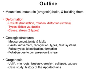 Outline
• Mountains, mountain (orogenic) belts, & building them

• Deformation
   -Results (translation, rotation, distortion (strain))
   -Types: Brittle vs. ductile
   -Cause: stress (3 types)

• Geologic structures
   -Measurement, joints & faults
   -Faults: movement, recognition, types, fault systems
   -Folds: types, identification, formation
   -Foliation due to compression & shear

• Orogenesis
   -Uplift, mtn roots, isostasy, erosion, collapse, causes
   -Case study: history of the Appalachians
                                                              Chapter
                                                             Chapter 11
                                                                   11
 