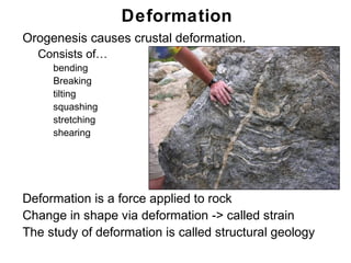 Deformation
• Orogenesis causes crustal deformation.
  • Consists of…
      •   bending
      •   Breaking
      •   tilting
      •   squashing
      •   stretching
      •   shearing




• Deformation is a force applied to rock
• Change in shape via deformation -> called strain
• The study of deformation is called structural geology
                                                          Chapter
                                                              11
 