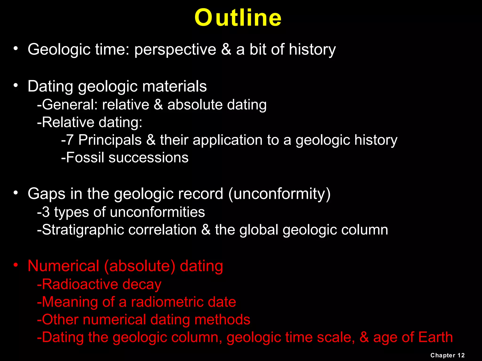 Outline
• Geologic time: perspective & a bit of history
• Dating geologic materials
-General: relative & absolute dating
-Relative dating:
-7 Principals & their application to a geologic history
-Fossil successions
• Gaps in the geologic record (unconformity)
-3 types of unconformities
-Stratigraphic correlation & the global geologic column
• Numerical (absolute) dating
-Radioactive decay
-Meaning of a radiometric date
-Other numerical dating methods
-Dating the geologic column, geologic time scale, & age of Earth
Chapter 12
 