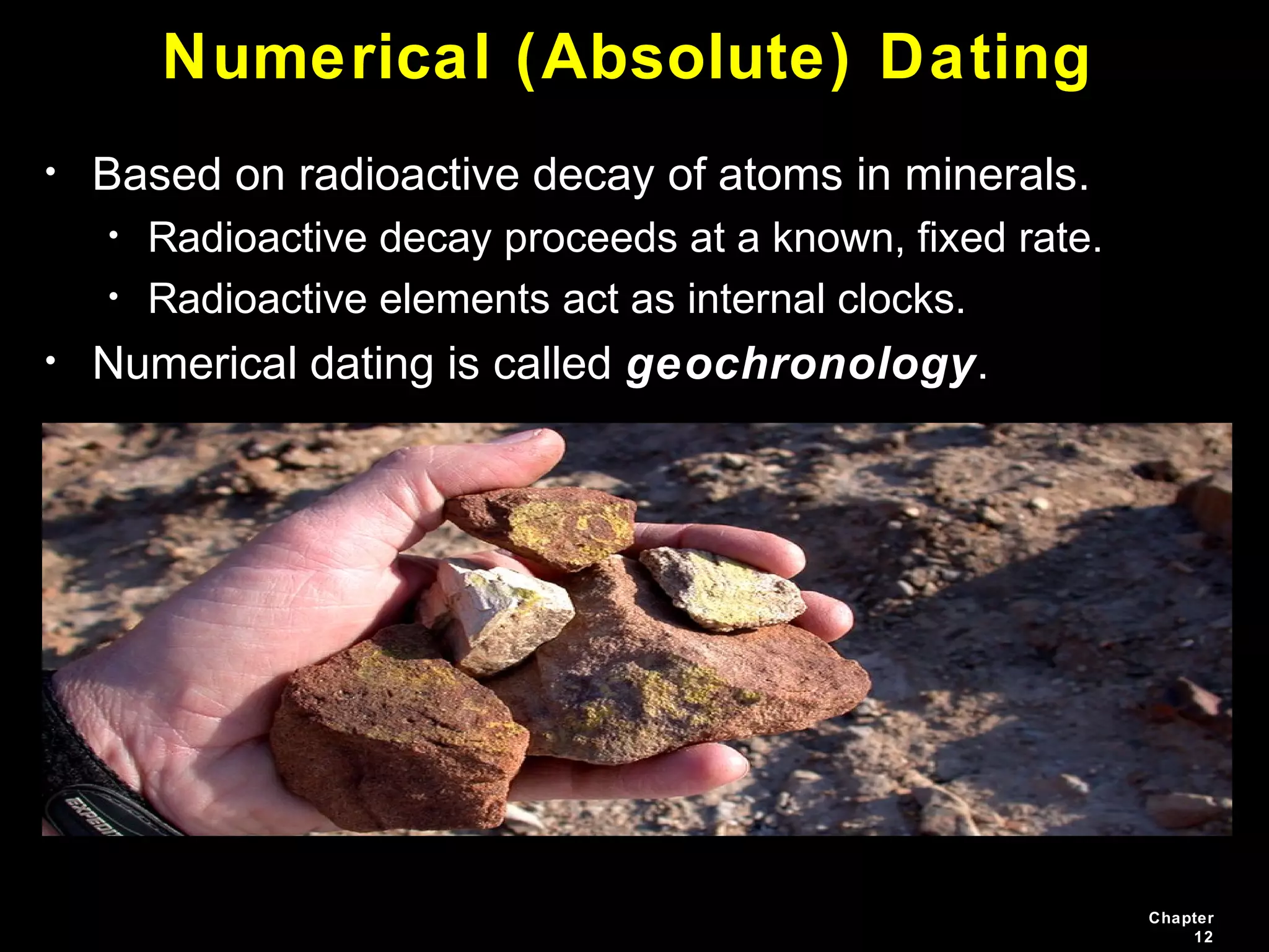 Chapter
12
Numerical (Absolute) Dating
• Based on radioactive decay of atoms in minerals.
• Radioactive decay proceeds at a known, fixed rate.
• Radioactive elements act as internal clocks.
• Numerical dating is called geochronology.
 