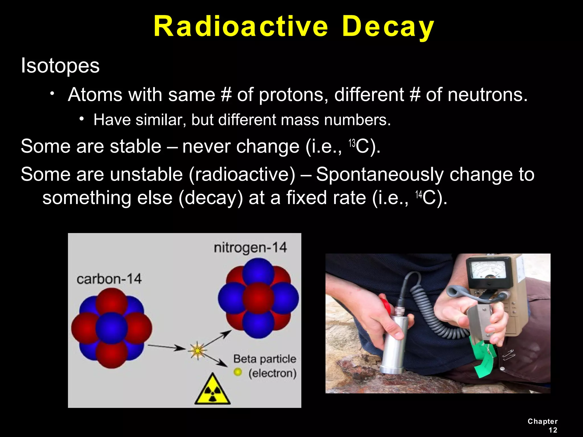 Chapter
12
Radioactive Decay
Isotopes
• Atoms with same # of protons, different # of neutrons.
• Have similar, but different mass numbers.
Some are stable – never change (i.e., 13
C).
Some are unstable (radioactive) – Spontaneously change to
something else (decay) at a fixed rate (i.e., 14
C).
 