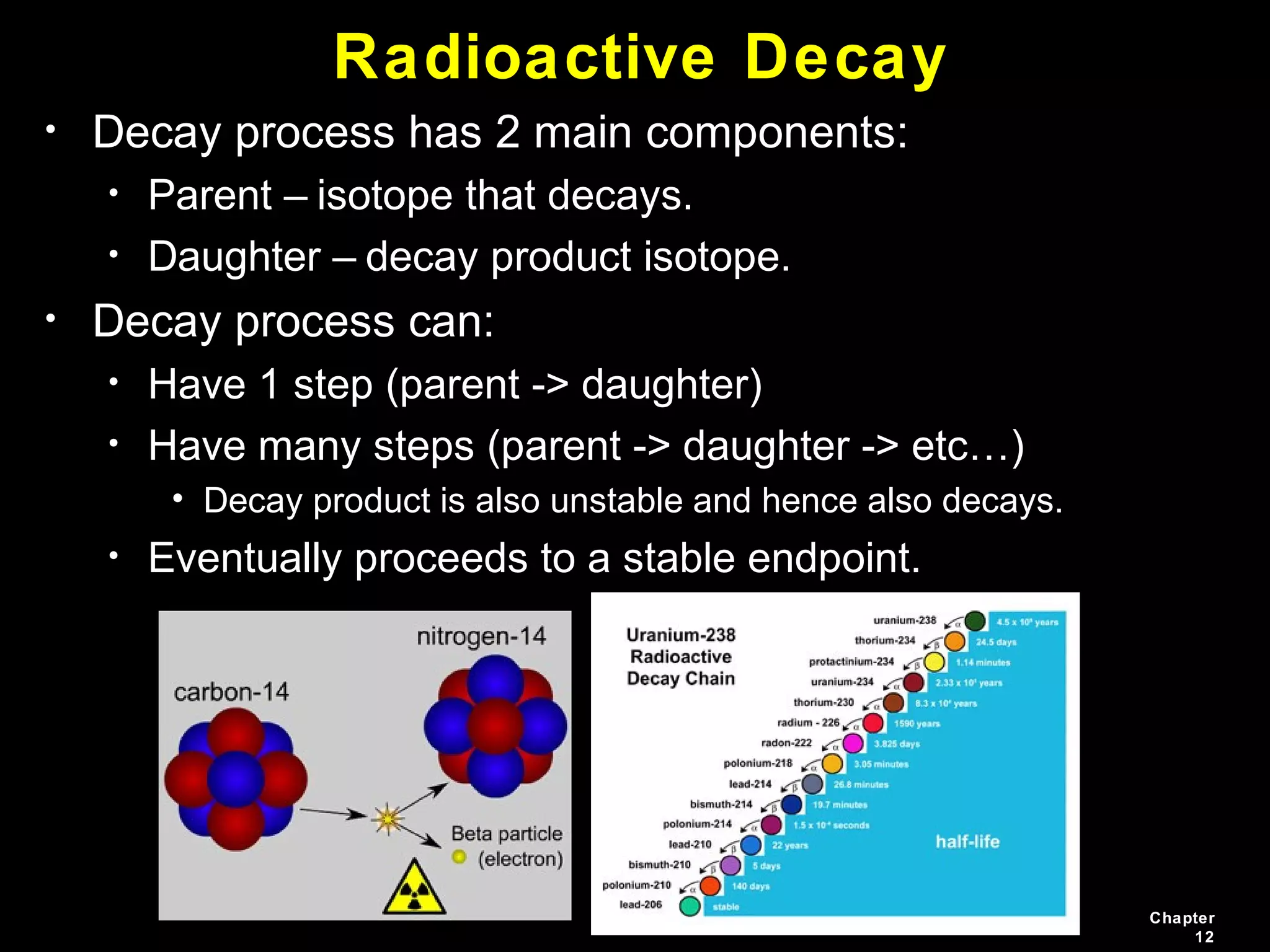 Chapter
12
Radioactive Decay
• Decay process has 2 main components:
• Parent – isotope that decays.
• Daughter – decay product isotope.
• Decay process can:
• Have 1 step (parent -> daughter)
• Have many steps (parent -> daughter -> etc…)
• Decay product is also unstable and hence also decays.
• Eventually proceeds to a stable endpoint.
 