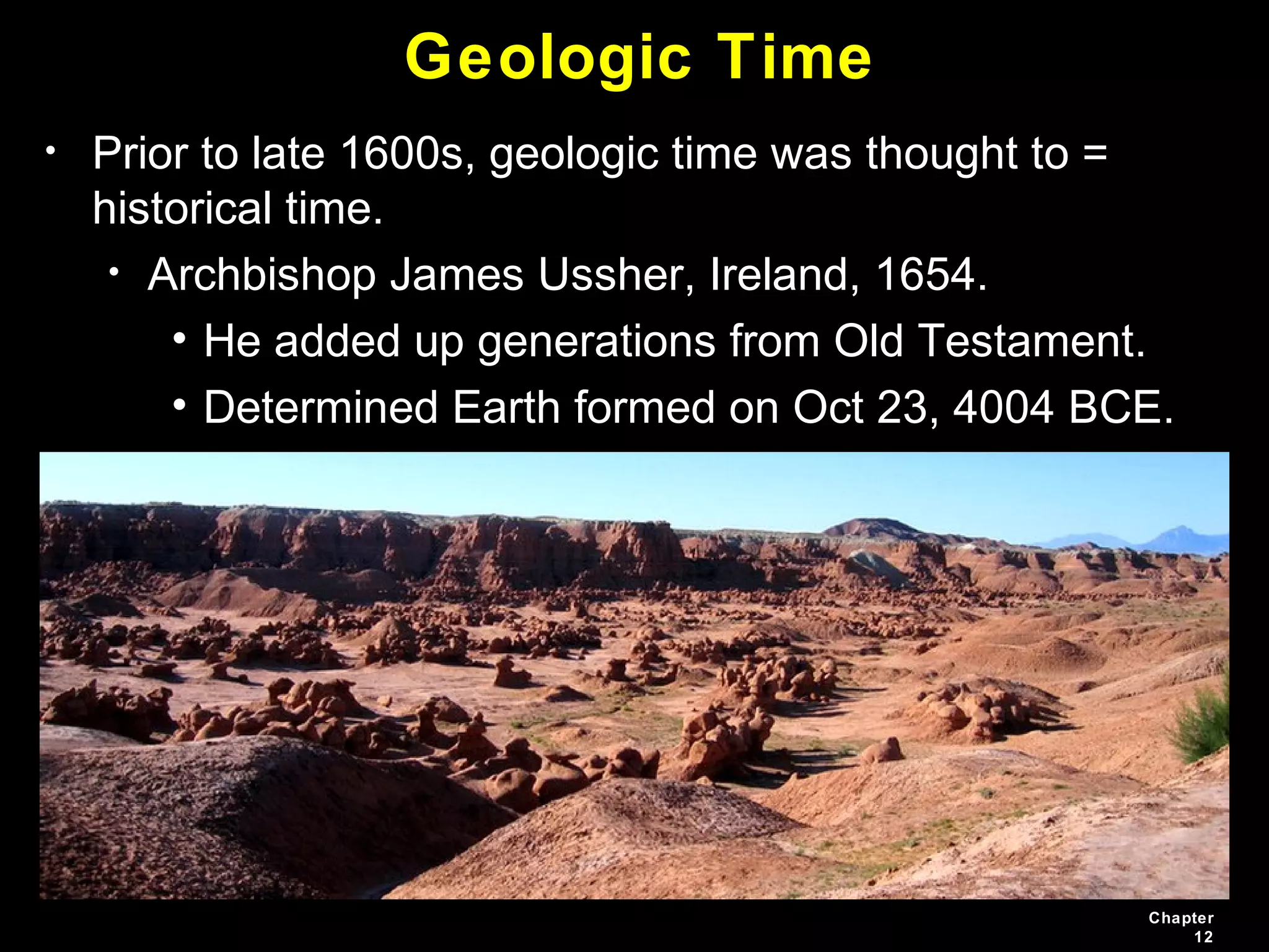 Chapter
12
Geologic Time
• Prior to late 1600s, geologic time was thought to =
historical time.
• Archbishop James Ussher, Ireland, 1654.
• He added up generations from Old Testament.
• Determined Earth formed on Oct 23, 4004 BCE.
 
