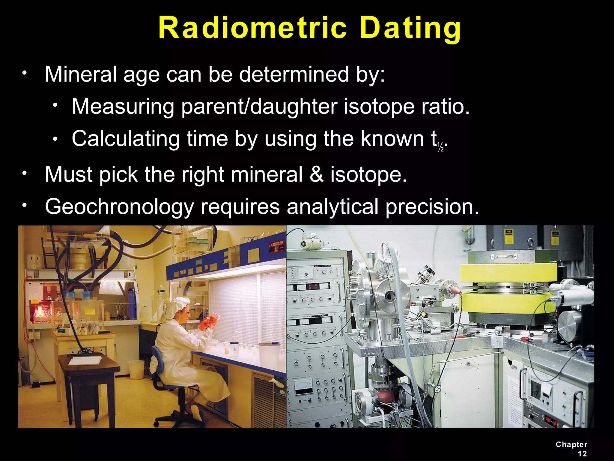 Chapter
12
Radiometric Dating
• Mineral age can be determined by:
• Measuring parent/daughter isotope ratio.
• Calculating time by using the known t½.
• Must pick the right mineral & isotope.
• Geochronology requires analytical precision.
 