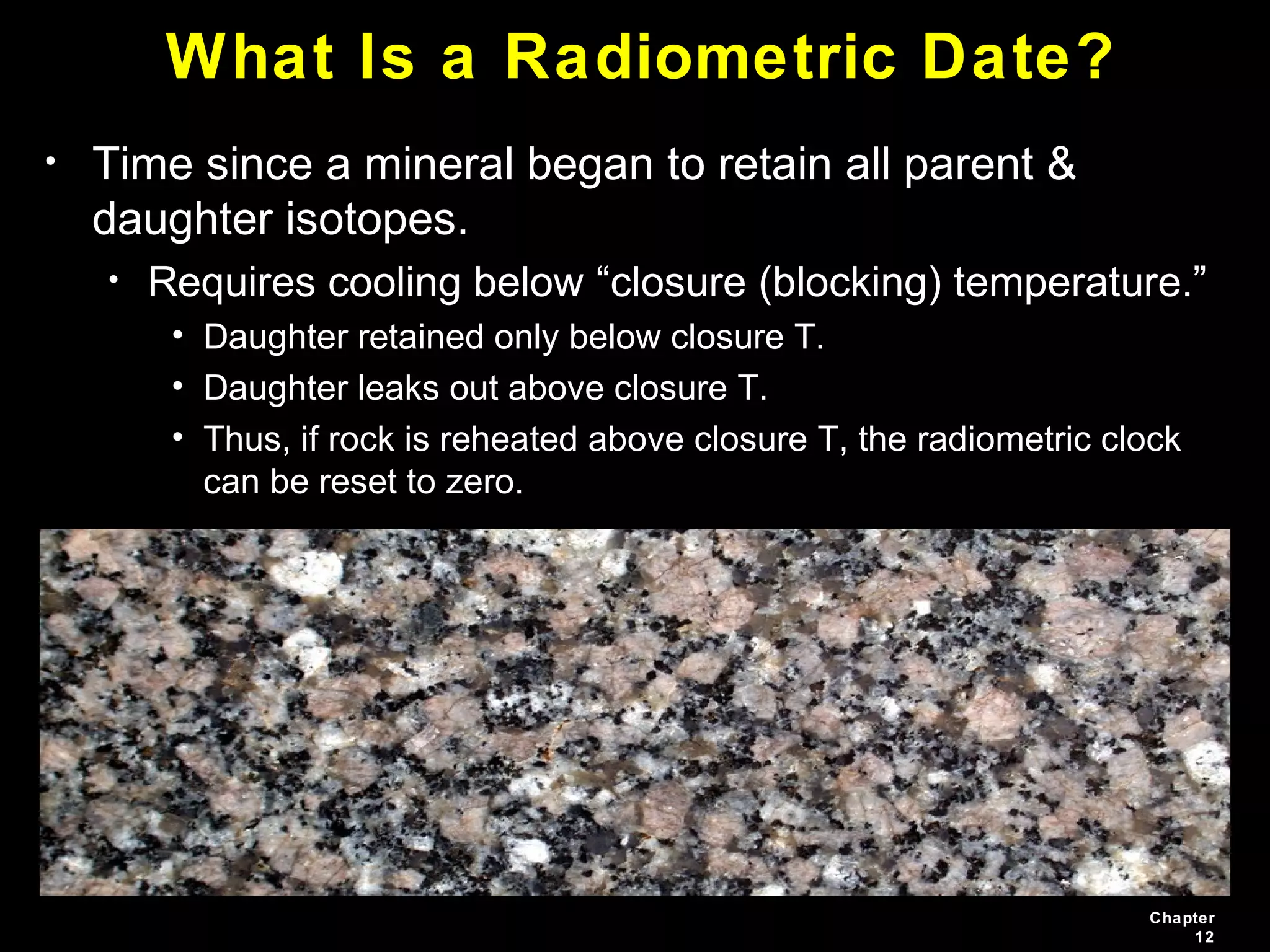 Chapter
12
What Is a Radiometric Date?
• Time since a mineral began to retain all parent &
daughter isotopes.
• Requires cooling below “closure (blocking) temperature.”
• Daughter retained only below closure T.
• Daughter leaks out above closure T.
• Thus, if rock is reheated above closure T, the radiometric clock
can be reset to zero.
 