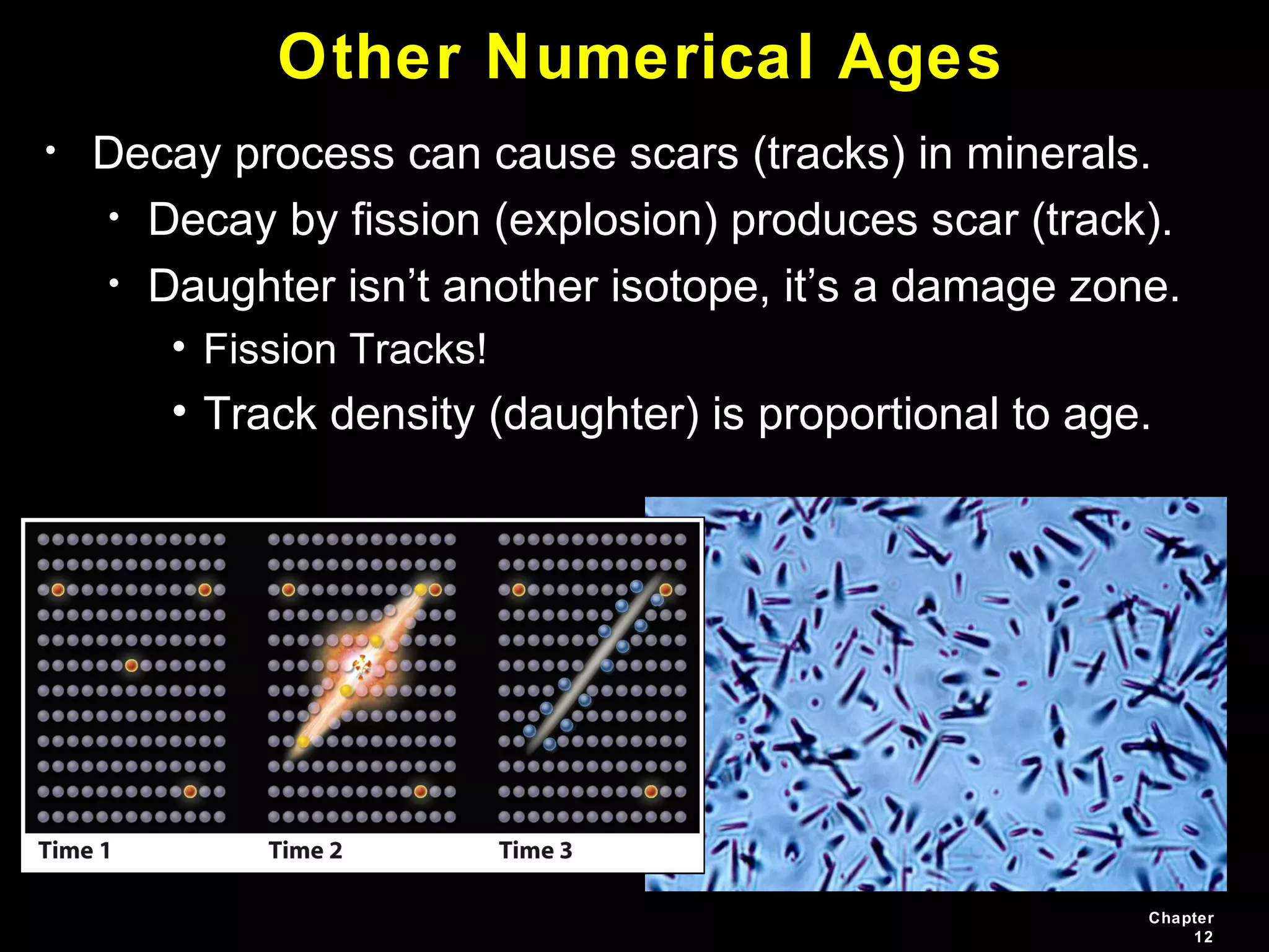 Chapter
12
Other Numerical Ages
• Decay process can cause scars (tracks) in minerals.
• Decay by fission (explosion) produces scar (track).
• Daughter isn’t another isotope, it’s a damage zone.
• Fission Tracks!
• Track density (daughter) is proportional to age.
 