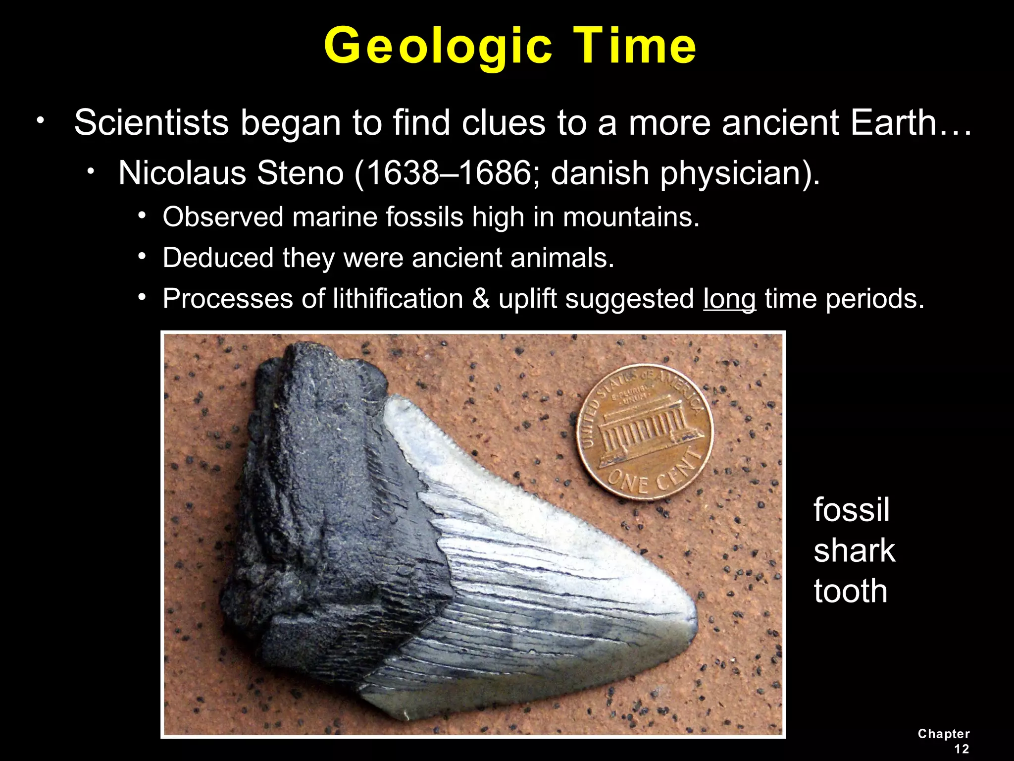 Chapter
12
Geologic Time
• Scientists began to find clues to a more ancient Earth…
• Nicolaus Steno (1638–1686; danish physician).
• Observed marine fossils high in mountains.
• Deduced they were ancient animals.
• Processes of lithification & uplift suggested long time periods.
fossil
shark
tooth
 