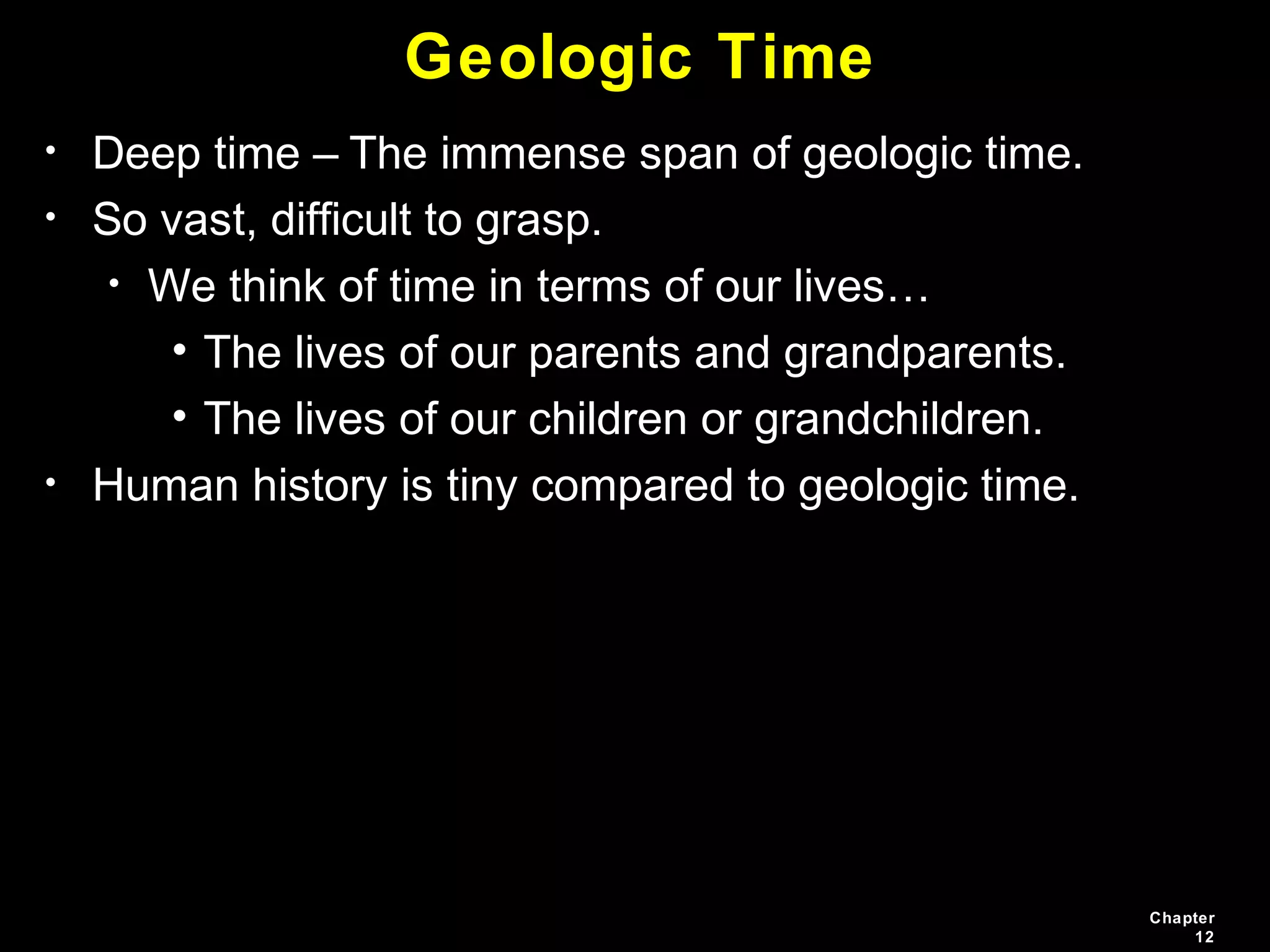 Chapter
12
Geologic Time
• Deep time – The immense span of geologic time.
• So vast, difficult to grasp.
• We think of time in terms of our lives…
• The lives of our parents and grandparents.
• The lives of our children or grandchildren.
• Human history is tiny compared to geologic time.
 