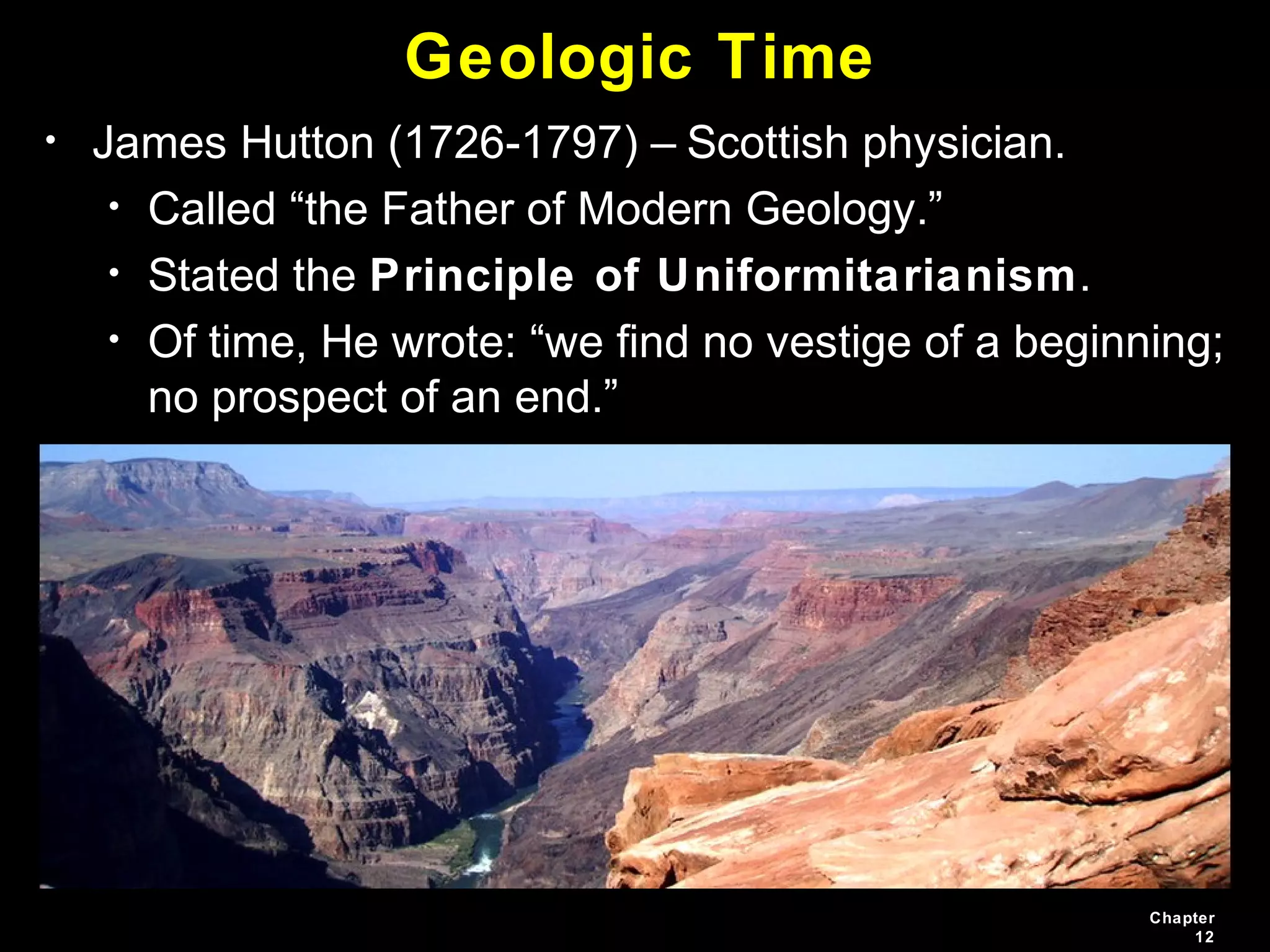 Chapter
12
Geologic Time
• James Hutton (1726-1797) – Scottish physician.
• Called “the Father of Modern Geology.”
• Stated the Principle of Uniformitarianism.
• Of time, He wrote: “we find no vestige of a beginning;
no prospect of an end.”
 
