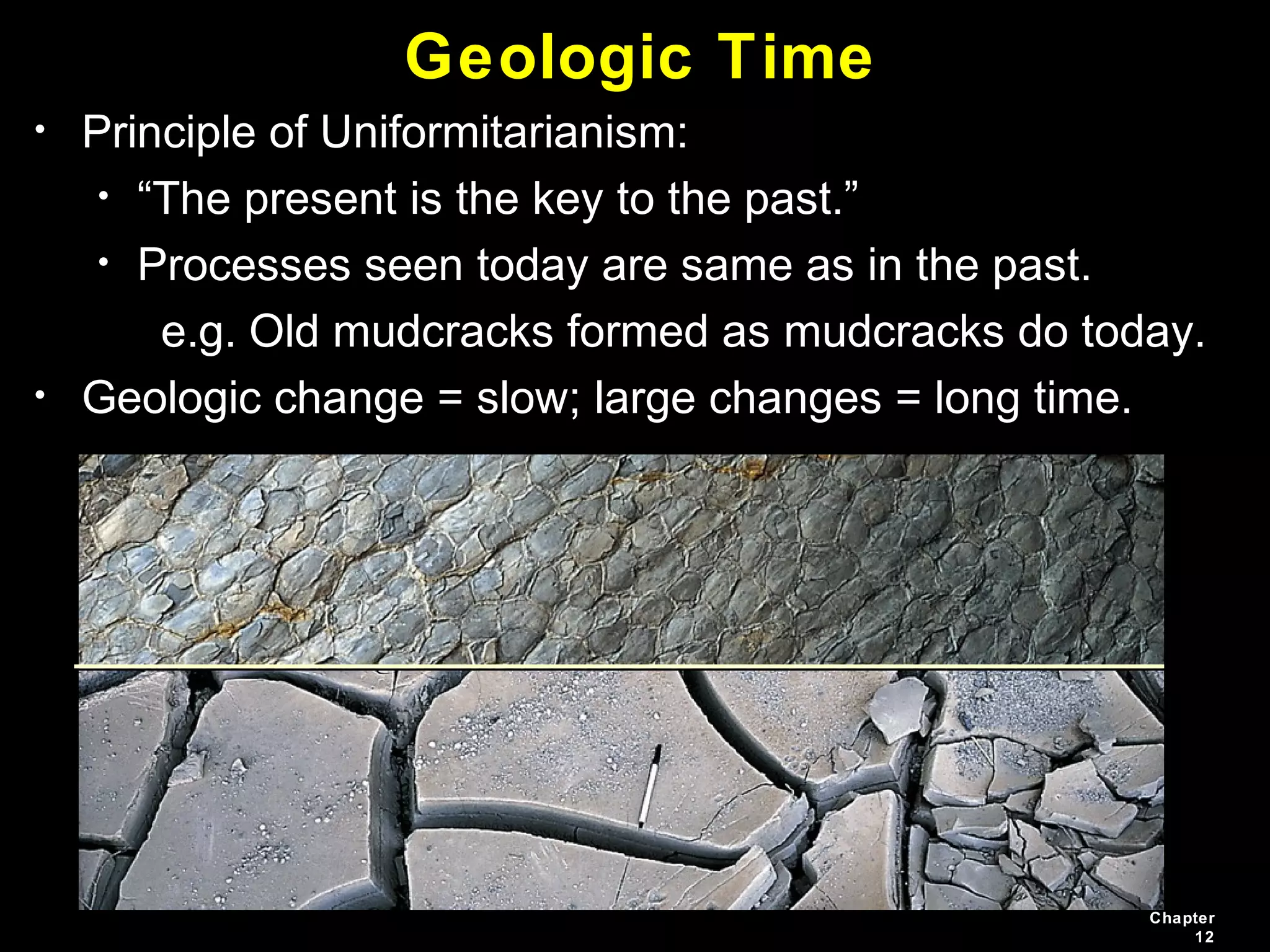 Chapter
12
Geologic Time
• Principle of Uniformitarianism:
• “The present is the key to the past.”
• Processes seen today are same as in the past.
e.g. Old mudcracks formed as mudcracks do today.
• Geologic change = slow; large changes = long time.
 