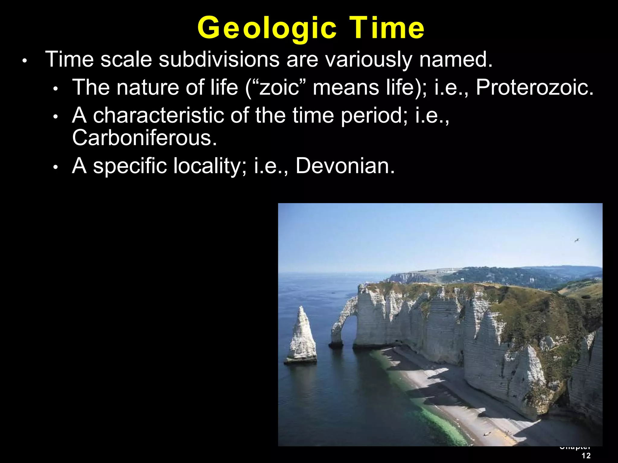 Chapter
12
• Time scale subdivisions are variously named.
• The nature of life (“zoic” means life); i.e., Proterozoic.
• A characteristic of the time period; i.e.,
Carboniferous.
• A specific locality; i.e., Devonian.
Geologic Time
 
