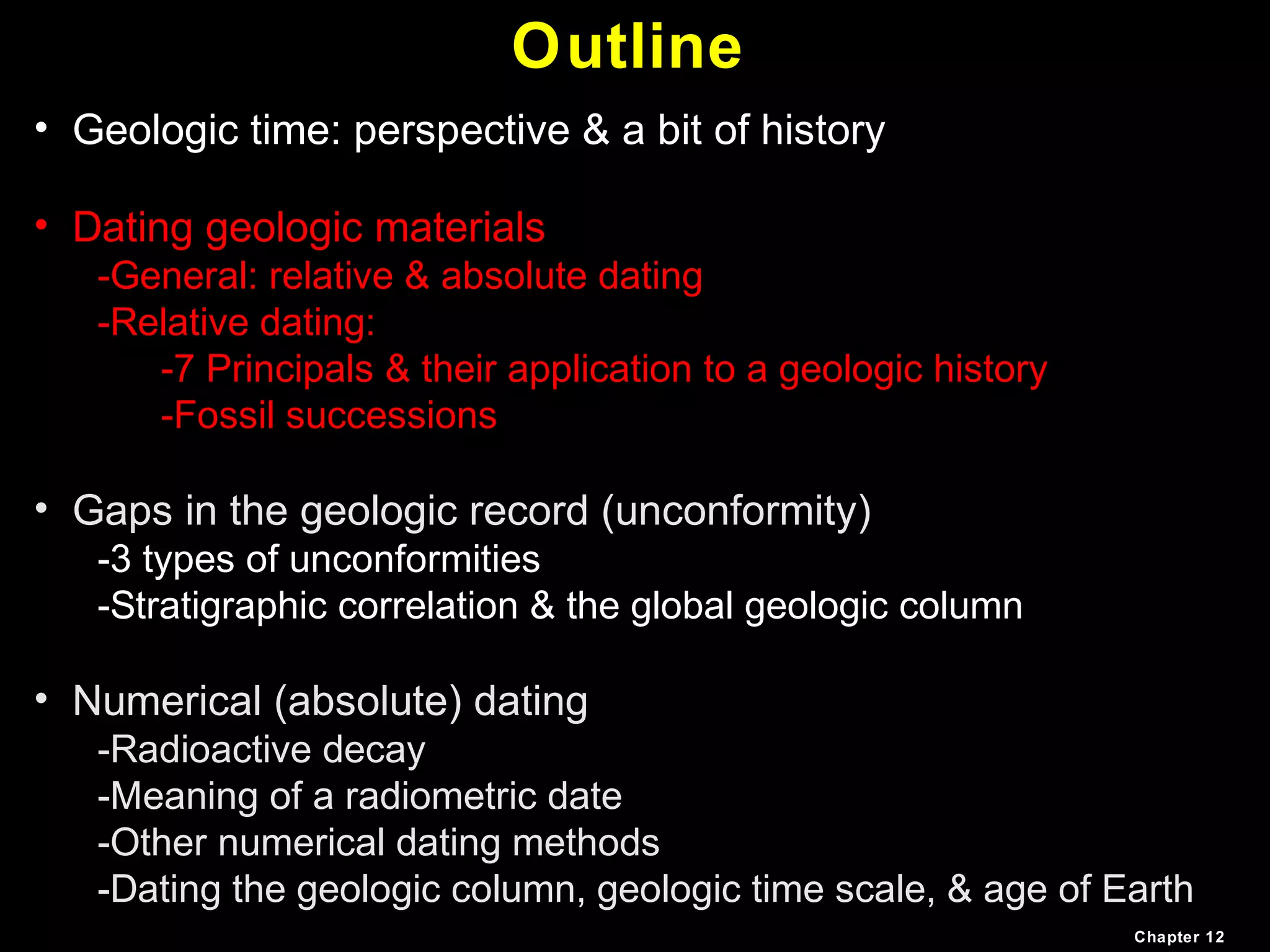 Outline
• Geologic time: perspective & a bit of history
• Dating geologic materials
-General: relative & absolute dating
-Relative dating:
-7 Principals & their application to a geologic history
-Fossil successions
• Gaps in the geologic record (unconformity)
-3 types of unconformities
-Stratigraphic correlation & the global geologic column
• Numerical (absolute) dating
-Radioactive decay
-Meaning of a radiometric date
-Other numerical dating methods
-Dating the geologic column, geologic time scale, & age of Earth
Chapter 12
 
