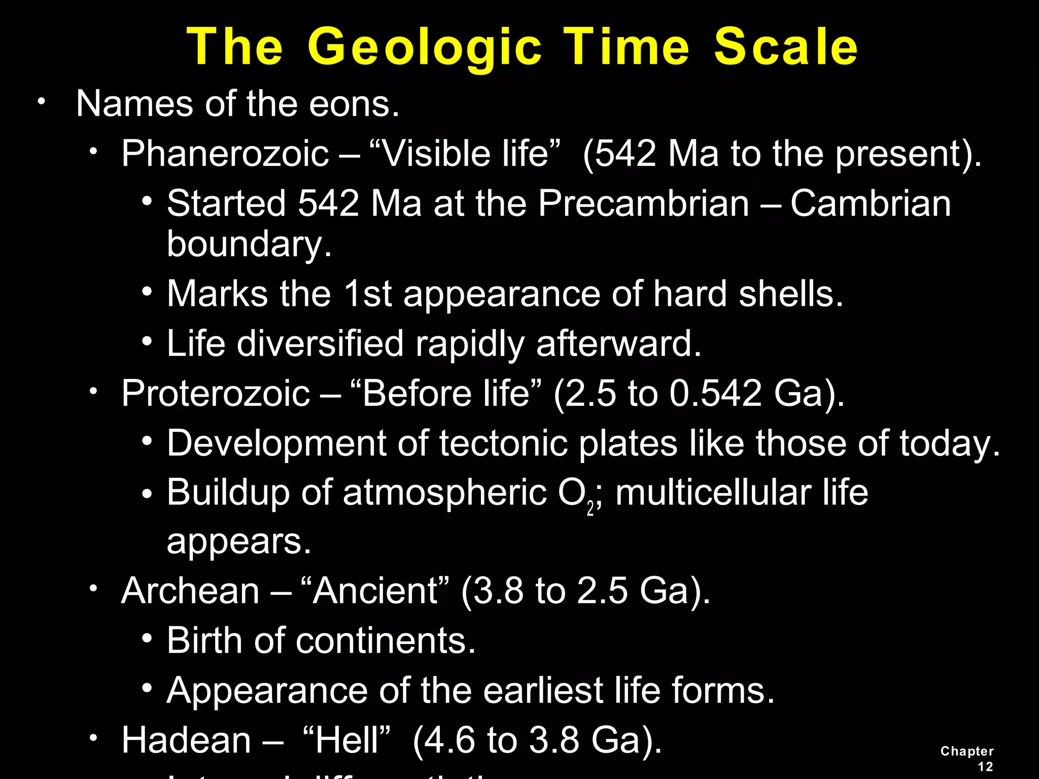 Chapter
12
• Names of the eons.
• Phanerozoic – “Visible life” (542 Ma to the present).
• Started 542 Ma at the Precambrian – Cambrian
boundary.
• Marks the 1st appearance of hard shells.
• Life diversified rapidly afterward.
• Proterozoic – “Before life” (2.5 to 0.542 Ga).
• Development of tectonic plates like those of today.
• Buildup of atmospheric O2
; multicellular life
appears.
• Archean – “Ancient” (3.8 to 2.5 Ga).
• Birth of continents.
• Appearance of the earliest life forms.
• Hadean – “Hell” (4.6 to 3.8 Ga).
The Geologic Time Scale
 