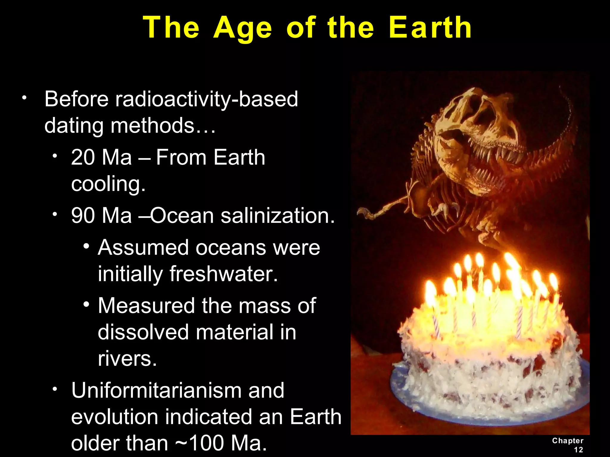 Chapter
12
The Age of the Earth
• Before radioactivity-based
dating methods…
• 20 Ma – From Earth
cooling.
• 90 Ma –Ocean salinization.
• Assumed oceans were
initially freshwater.
• Measured the mass of
dissolved material in
rivers.
• Uniformitarianism and
evolution indicated an Earth
older than ~100 Ma.
 