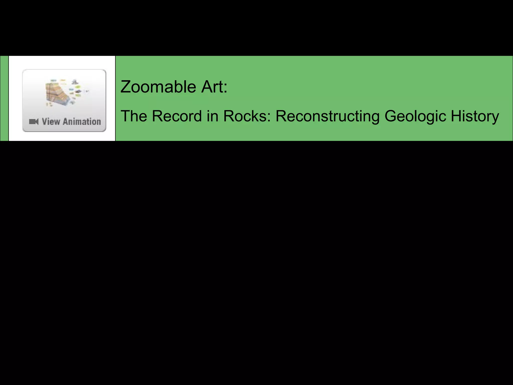 Zoomable Art:
The Record in Rocks: Reconstructing Geologic History
When geologists examine a sequence of rocks exposed on
a cliff, they see a record of Earth history that can be
interpreted by applying the basic principles of geology,
searching for fossils, and using radiometric dating. For more
information, see the Featured Painting on pp.426-427 in
your textbook.
 