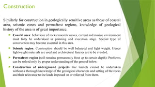 Construction
Similarly for construction in geologically sensitive areas as those of coastal
area, seismic zones and permafrost regions, knowledge of geological
history of the area is of great importance.
 Coastal area: behaviour of rocks towards waves, current and marine environment
must fully be understood in planning and execution stage. Special type of
construction may become essential in this area.
 Seismic region: Construction should be well balanced and light weight. Hence
lightweight materials are used and architectural fancies are to be avoided.
 Permafrost region (soil remains permanently frost up to certain depth): Problems
can be solved only by proper understanding of the ground below.
 Construction of underground projects like tunnels cannot be undertaken
without a thorough knowledge of the geological characters and setting of the rocks
and their relevance to the loads imposed on or relieved from them.
 