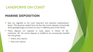 LANDFORMS ON COAST
MARINE DEPOSITION
 Seas are regarded as the most important and extensive sedimentation
basins. This becomes evident from the fact that marine deposits of practically
all the geological ages are known to occur in different parts of the world.
 These deposits are exposed at many places in almost all the
continents. All the marine deposits or landforms are conveniently classified
into two groups:
 Shallow water deposits
 Deep water deposits
 