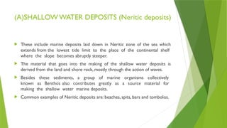 (A)SHALLOW WATER DEPOSITS (Neritic deposits)
 These include marine deposits laid down in Neritic zone of the sea which
extends from the lowest tide limit to the place of the continental shelf
where the slope becomes abruptly steeper.
 The material that goes into the making of the shallow water deposits is
derived from the land and shore rock, mostly through the action of waves.
 Besides these sediments, a group of marine organisms collectively
known as Benthos also contributes greatly as a source material for
making the shallow water marine deposits.
 Common examples of Neritic deposits are: beaches, spits, bars and tombolos.
 