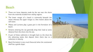 Beach
 These are loose deposits made by the sea near the shore
from the materials eroded from nearby regions.
 The lower margin of a beach is commonly beneath the
waves whereas the upper margin is a few meters above the
still water.
 Waves and currents play a great part in the formation of a
beach.
 Streams entering the sea generally drop their load at some
distance from the shore into the sea.
 A part of these sediments is brought back to the shore by
the advancing waves that deposit them there due to a
reduction in velocity.
 Beach formation is very much favoured when the continental
shelf has a gentle slope.
 