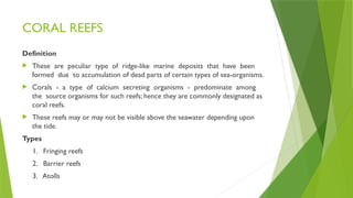 CORAL REEFS
Definition
 These are peculiar type of ridge-like marine deposits that have been
formed due to accumulation of dead parts of certain types of sea-organisms.
 Corals - a type of calcium secreting organisms - predominate among
the source organisms for such reefs; hence they are commonly designated as
coral reefs.
 These reefs may or may not be visible above the seawater depending upon
the tide.
Types
1. Fringing reefs
2. Barrier reefs
3. Atolls
 