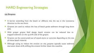 HARD Engineering Strategies
(a) Groynes
 A barrier extending from the beach or offshore into the sea in the transverse
direction to the sea shore.
 Groynes are used to reduce the loss of beach grade sediment through long shore
drift.
 With proper groyne field design, beach erosion can be reduced due to
trapped sediment on the up-drift side of the groyne.
 Groynes can be constructed out of wood, stone or concrete depending on the size
of native beach material.
 Although acting to reduce the erosion on site, groynes typically cause sediment
starvation down-drift, shifting the erosion further down the coastline.
 