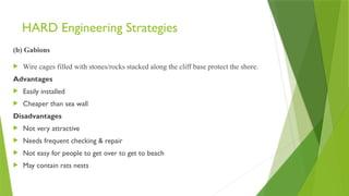 HARD Engineering Strategies
(b) Gabions
 Wire cages filled with stones/rocks stacked along the cliff base protect the shore.
Advantages
 Easily installed
 Cheaper than sea wall
Disadvantages
 Not very attractive
 Needs frequent checking & repair
 Not easy for people to get over to get to beach
 May contain rats nests
 