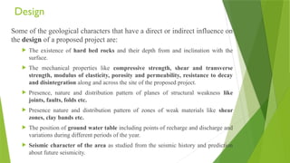 Design
Some of the geological characters that have a direct or indirect influence on
the design of a proposed project are:
 The existence of hard bed rocks and their depth from and inclination with the
surface.
 The mechanical properties like compressive strength, shear and transverse
strength, modulus of elasticity, porosity and permeability, resistance to decay
and disintegration along and across the site of the proposed project.
 Presence, nature and distribution pattern of planes of structural weakness like
joints, faults, folds etc.
 Presence nature and distribution pattern of zones of weak materials like shear
zones, clay bands etc.
 The position of ground water table including points of recharge and discharge and
variations during different periods of the year.
 Seismic character of the area as studied from the seismic history and prediction
about future seismicity.
 