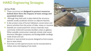HARD Engineering Strategies
(d) Sea Walls
 These structures are designed to protect resources
behind them from the impacts of wave energy and
associated erosion.
 Although they hold soils in place behind the structure,
seawalls usually accelerate erosion on adjacent beaches.
 It also protect areas of human habitation, conservation and
leisure activities from the action of tides, waves, or tsunamis
 Seawalls are constructed from various materials, most
commonly reinforced concrete, boulders, steel, or gabions.
Other possible construction materials include vinyl, wood,
aluminum, fiberglass composite, and biodegradable sandbags
made of jute and coir.
 Vertical or near-vertical structures designed to limit erosion
due to wave attack.
 Concrete curved superstructures can be incorporated to
reduce wave overtopping of sea water.
 