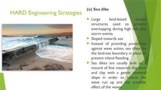 HARD Engineering Strategies
(e) Sea dike
 Large land-based sloped
structures used to prevent
overtopping during high tide and
storm events.
 Sloped towards sea
 Instead of providing protection
against wave action, sea dikes fix
the land-sea boundary in place to
prevent inland flooding.
 Sea dikes are usually built as a
mound of fine materials like sand
and clay with a gentle seaward
slope in order to reduce the
wave run up and the erodible
effect of the waves.
 