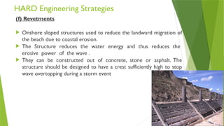 HARD Engineering Strategies
(f) Revetments
 Onshore sloped structures used to reduce the landward migration of
the beach due to coastal erosion.
 The Structure reduces the water energy and thus reduces the
erosive power of the wave .
 They can be constructed out of concrete, stone or asphalt. The
structure should be designed to have a crest sufficiently high to stop
wave overtopping during a storm event
 
