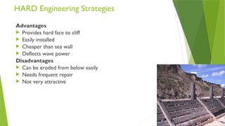 HARD Engineering Strategies
Advantages
 Provides hard face to cliff
 Easily installed
 Cheaper than sea wall
 Deflects wave power
Disadvantages
 Can be eroded from below easily
 Needs frequent repair
 Not very attractive
 