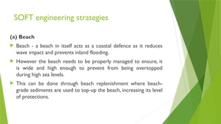SOFT engineering strategies
(a) Beach
 Beach - a beach in itself acts as a coastal defence as it reduces
wave impact and prevents inland flooding.
 However the beach needs to be properly managed to ensure, it
is wide and high enough to prevent from being overtopped
during high sea levels.
 This can be done through beach replenishment where beach-
grade sediments are used to top-up the beach, increasing its level
of protections.
 