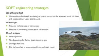 SOFT engineering strategies
(b) Offshore Reef
 Man-made artificial reefs are built just out to sea to for the waves to break on them
and create calmer water at the coast.
Advantages
 Provides inshore area of calm water
 Effective at preventing the cause of cliff erosion
Disadvantages
 Very expensive
 Need openings for fishing boats to get to sea
 Damages fish nets.
 Can be breached in stormy conditions and need repair.
 