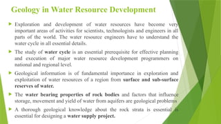 Geology in Water Resource Development
 Exploration and development of water resources have become very
important areas of activities for scientists, technologists and engineers in all
parts of the world. The water resource engineers have to understand the
water cycle in all essential details.
 The study of water cycle is an essential prerequisite for effective planning
and execution of major water resource development programmers on
national and regional level.
 Geological information is of fundamental importance in exploration and
exploitation of water resources of a region from surface and sub-surface
reserves of water.
 The water bearing properties of rock bodies and factors that influence
storage, movement and yield of water from aquifers are geological problems
 A thorough geological knowledge about the rock strata is essential is
essential for designing a water supply project.
 