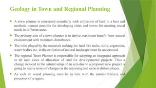 Geology in Town and Regional Planning
 A town planner is concerned essentially with utilization of land in a best and
aesthetic manner possible for developing cities and towns for meeting social
needs in different areas.
 The primary aim of a town planner is to derive maximum benefit from natural
environment with minimum disturbance.
 The roles played by the materials making the land like rocks, soils, vegetation,
water bodies etc. in the evolution of natural landscape must be understood.
 The regional Town Planner is responsible for adopting an integrated approach
in all such cases of allocation of land for developmental projects. Thus a
change induced in the natural setup of an area due to a proposed new project is
going to lead a series of changes in the adjoining and even in distant places.
 As such all sound planning must be in tune with the natural features and
processes of a region.
 