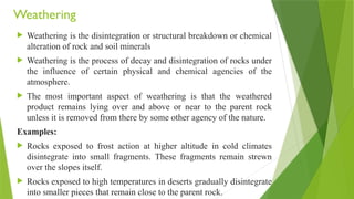 Weathering
 Weathering is the disintegration or structural breakdown or chemical
alteration of rock and soil minerals
 Weathering is the process of decay and disintegration of rocks under
the influence of certain physical and chemical agencies of the
atmosphere.
 The most important aspect of weathering is that the weathered
product remains lying over and above or near to the parent rock
unless it is removed from there by some other agency of the nature.
Examples:
 Rocks exposed to frost action at higher altitude in cold climates
disintegrate into small fragments. These fragments remain strewn
over the slopes itself.
 Rocks exposed to high temperatures in deserts gradually disintegrate
into smaller pieces that remain close to the parent rock.
 
